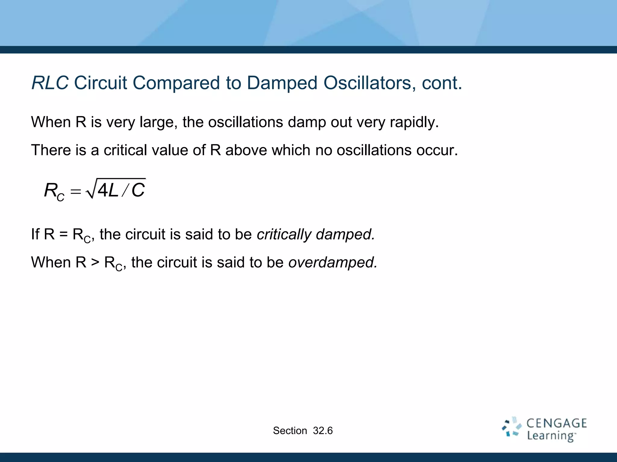 RLC Circuit Compared to Damped Oscillators, cont.
When R is very large, the oscillations damp out very rapidly.
There is a critical value of R above which no oscillations occur.
If R = RC, the circuit is said to be critically damped.
When R > RC, the circuit is said to be overdamped.
4 /
C
R L C

Section 32.6
 