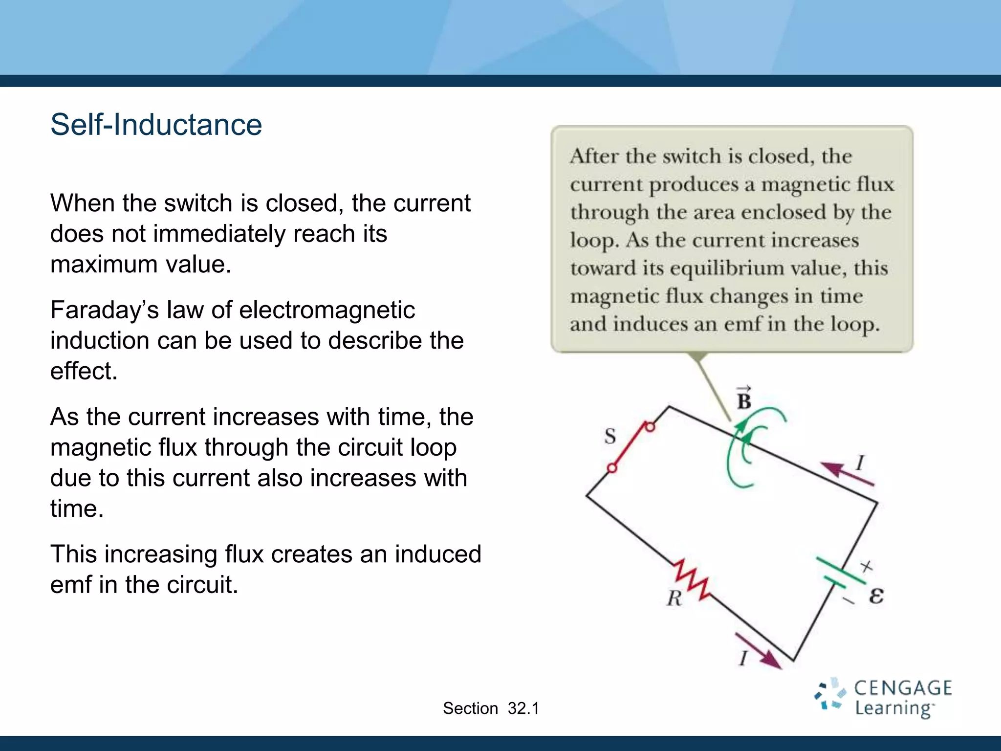 Self-Inductance
When the switch is closed, the current
does not immediately reach its
maximum value.
Faraday’s law of electromagnetic
induction can be used to describe the
effect.
As the current increases with time, the
magnetic flux through the circuit loop
due to this current also increases with
time.
This increasing flux creates an induced
emf in the circuit.
Section 32.1
 
