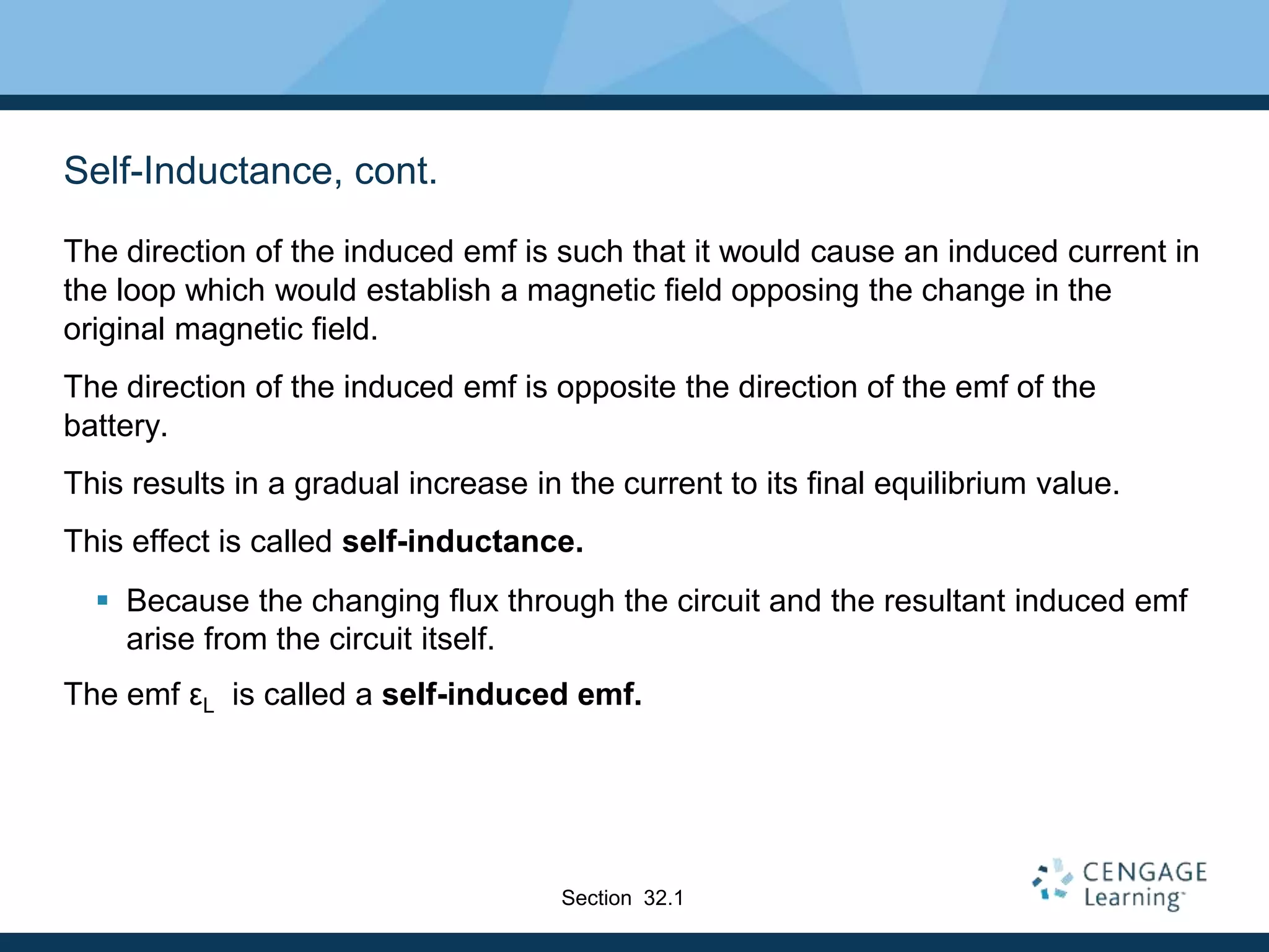 Self-Inductance, cont.
The direction of the induced emf is such that it would cause an induced current in
the loop which would establish a magnetic field opposing the change in the
original magnetic field.
The direction of the induced emf is opposite the direction of the emf of the
battery.
This results in a gradual increase in the current to its final equilibrium value.
This effect is called self-inductance.
 Because the changing flux through the circuit and the resultant induced emf
arise from the circuit itself.
The emf εL is called a self-induced emf.
Section 32.1
 
