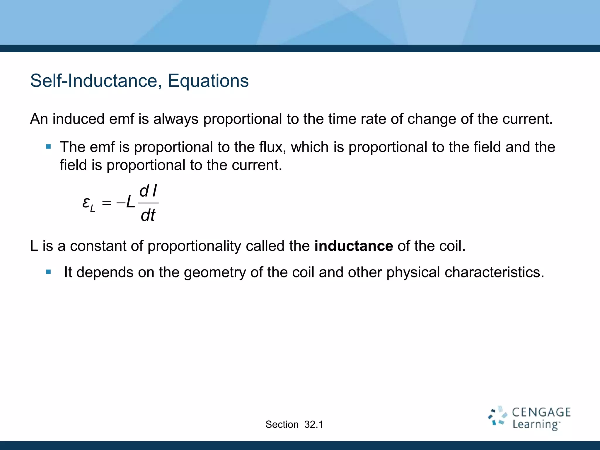 Self-Inductance, Equations
An induced emf is always proportional to the time rate of change of the current.
 The emf is proportional to the flux, which is proportional to the field and the
field is proportional to the current.
L is a constant of proportionality called the inductance of the coil.
 It depends on the geometry of the coil and other physical characteristics.
L
d I
ε L
dt
 
Section 32.1
 