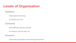 Levels of Organization
Population
Single species interacting
Ex: Students at U of A
Community
All the different species at a locale
Ex: Students, squirrels, bees, etc.
Ecosystem
Community of populations and nonliving environment
 