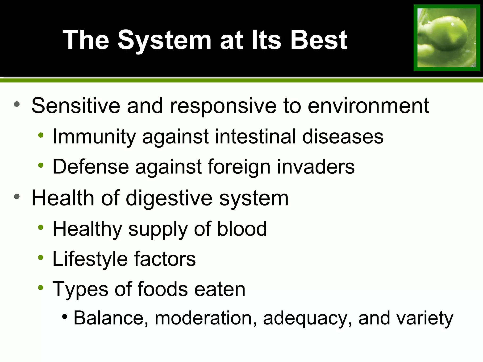The System at Its BestThe System at Its Best
• Sensitive and responsive to environment
• Immunity against intestinal diseases
• Defense against foreign invaders
• Health of digestive system
• Healthy supply of blood
• Lifestyle factors
• Types of foods eaten
• Balance, moderation, adequacy, and variety
 