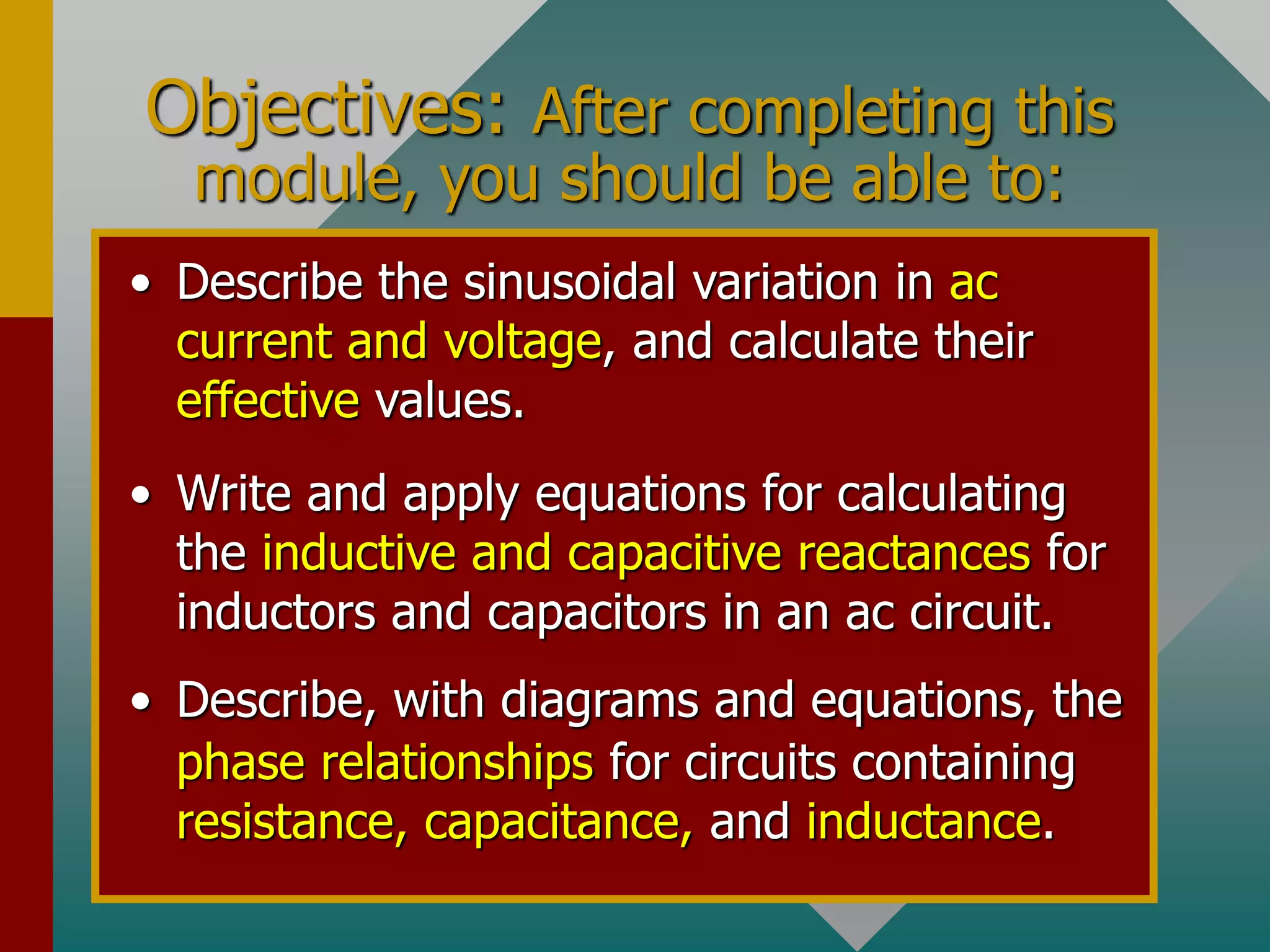 Objectives: After completing this
module, you should be able to:
• Write and apply equations for calculating
the inductive and capacitive reactances for
inductors and capacitors in an ac circuit.
• Describe, with diagrams and equations, the
phase relationships for circuits containing
resistance, capacitance, and inductance.
• Describe the sinusoidal variation in ac
current and voltage, and calculate their
effective values.
 
