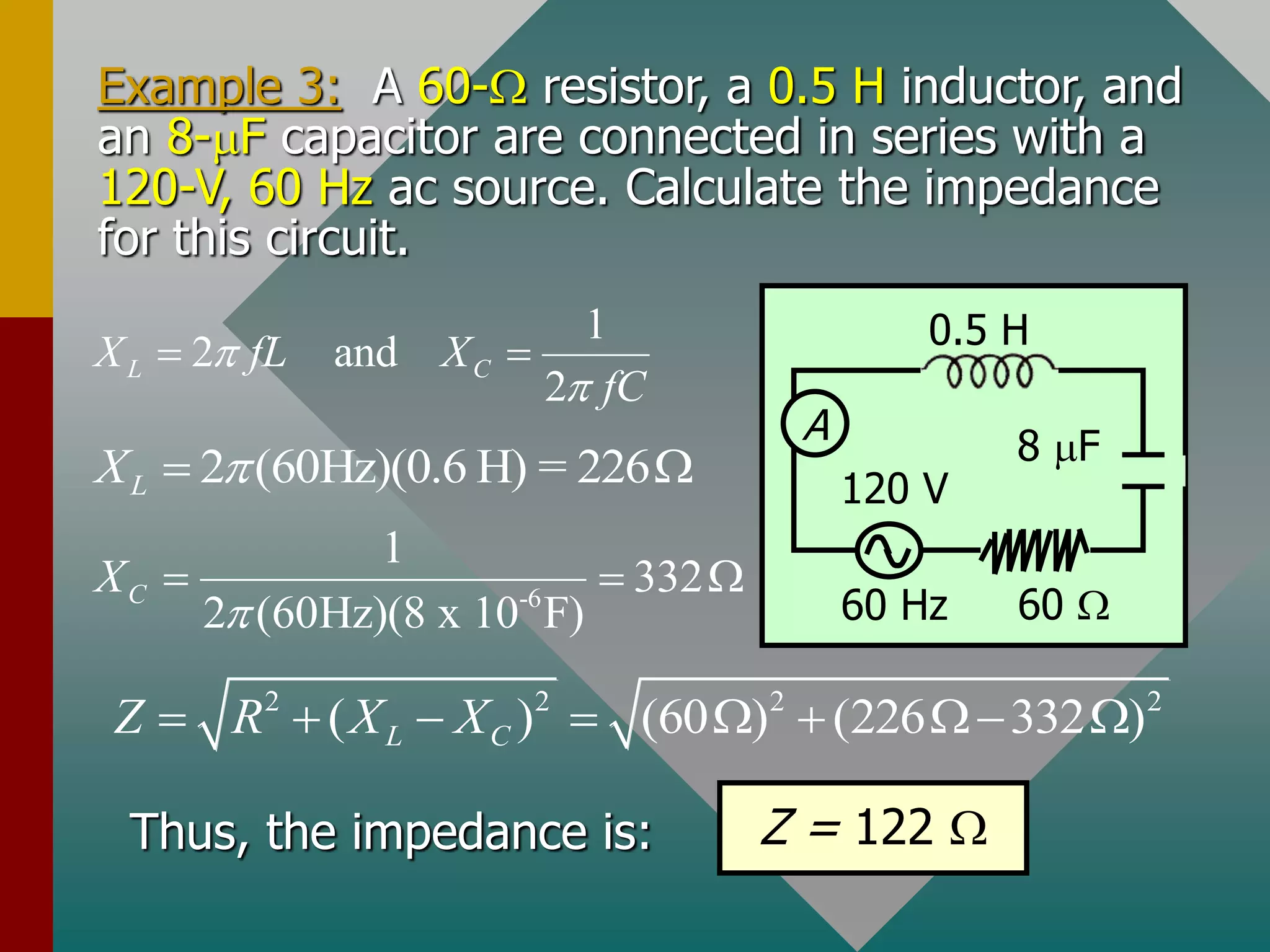 Example 3: A 60- resistor, a 0.5 H inductor, and
an 8-mF capacitor are connected in series with a
120-V, 60 Hz ac source. Calculate the impedance
for this circuit.
A
60 Hz
0.5 H
60 
120 V
8 mF
1
2 and
2
L C
X fL X
fC


 
2 (60Hz)(0.6 H) = 226
L
X 
 
-6
1
332
2 (60Hz)(8 x 10 F)
C
X

  
2 2 2 2
( ) (60 ) (226 332 )
L C
Z R X X
       
Thus, the impedance is: Z = 122 
 