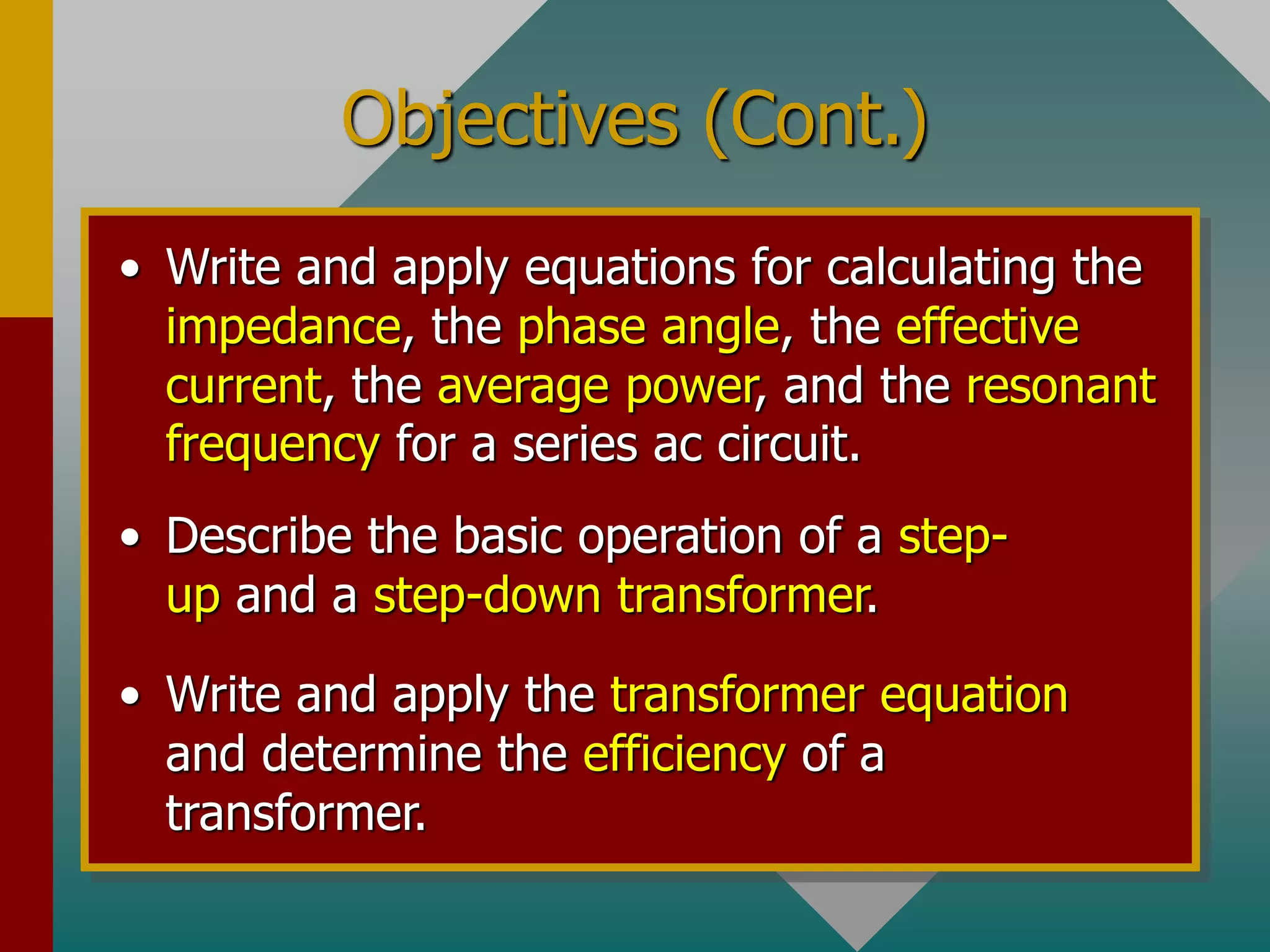 Objectives (Cont.)
• Write and apply equations for calculating the
impedance, the phase angle, the effective
current, the average power, and the resonant
frequency for a series ac circuit.
• Describe the basic operation of a step-
up and a step-down transformer.
• Write and apply the transformer equation
and determine the efficiency of a
transformer.
 