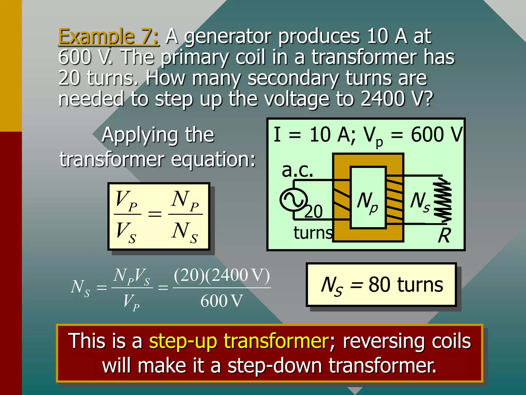 Example 7: A generator produces 10 A at
600 V. The primary coil in a transformer has
20 turns. How many secondary turns are
needed to step up the voltage to 2400 V?
R
a.c.
Np Ns
I = 10 A; Vp = 600 V
20
turns
P P
S S
V N
V N

Applying the
transformer equation:
(20)(2400V)
600V
P S
S
P
N V
N
V
  NS = 80 turns
This is a step-up transformer; reversing coils
will make it a step-down transformer.
 