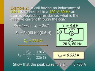 Example 2: A coil having an inductance of
0.6 H is connected to a 120-V, 60 Hz ac
source. Neglecting resistance, what is the
effective current through the coil?
A
L = 0.6 H
V
120 V, 60 Hz
Reactance: XL = 2fL
XL = 2(60 Hz)(0.6 H)
XL = 226 
120V
226
eff
eff
L
V
i
X
 

ieff = 0.531 A
Show that the peak current is Imax = 0.750 A
 
