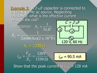 Example 3: A 2-mF capacitor is connected to
a 120-V, 60 Hz ac source. Neglecting
resistance, what is the effective current
through the coil?
Reactance:
XC = 1330 
120V
1330
eff
eff
C
V
i
X
 

ieff = 90.5 mA
Show that the peak current is imax = 128 mA
A V
C = 2 mF
120 V, 60 Hz
1
2
C
X
fC


-6
1
2 (60Hz)(2 x 10 F)
C
X


 
