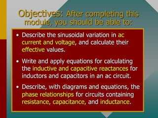 Objectives: After completing this
module, you should be able to:
• Write and apply equations for calculating
the inductive and capacitive reactances for
inductors and capacitors in an ac circuit.
• Describe, with diagrams and equations, the
phase relationships for circuits containing
resistance, capacitance, and inductance.
• Describe the sinusoidal variation in ac
current and voltage, and calculate their
effective values.
 