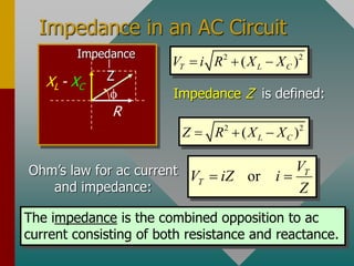 Impedance in an AC Circuit

R
XL - XC
Z
Impedance 2 2
( )
T L C
V i R X X
  
Impedance Z is defined:
2 2
( )
L C
Z R X X
  
Ohm’s law for ac current
and impedance:
or T
T
V
V iZ i
Z
 
The impedance is the combined opposition to ac
current consisting of both resistance and reactance.
 