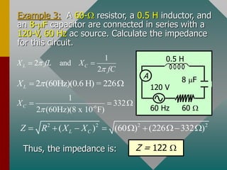 Example 3: A 60- resistor, a 0.5 H inductor, and
an 8-mF capacitor are connected in series with a
120-V, 60 Hz ac source. Calculate the impedance
for this circuit.
A
60 Hz
0.5 H
60 
120 V
8 mF
1
2 and
2
L C
X fL X
fC


 
2 (60Hz)(0.6 H) = 226
L
X 
 
-6
1
332
2 (60Hz)(8 x 10 F)
C
X

  
2 2 2 2
( ) (60 ) (226 332 )
L C
Z R X X
       
Thus, the impedance is: Z = 122 
 