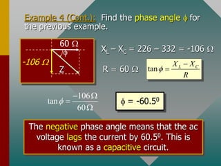 Example 4 (Cont.): Find the phase angle  for
the previous example.
-106 

60 
Z
XL – XC = 226 – 332 = -106 
R = 60  tan L C
X X
R



106
tan
60

 


 = -60.50
The negative phase angle means that the ac
voltage lags the current by 60.50. This is
known as a capacitive circuit.
 