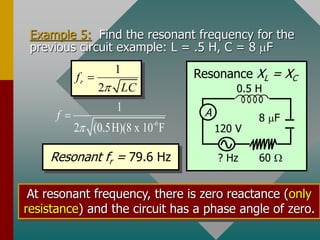 Example 5: Find the resonant frequency for the
previous circuit example: L = .5 H, C = 8 mF
1
2
r
f
LC


-6
1
2 (0.5H)(8 x 10 F
f


Resonant fr = 79.6 Hz
At resonant frequency, there is zero reactance (only
resistance) and the circuit has a phase angle of zero.
A
? Hz
0.5 H
60 
120 V
8 mF
Resonance XL = XC
 