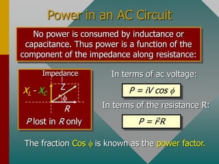 Power in an AC Circuit
No power is consumed by inductance or
capacitance. Thus power is a function of the
component of the impedance along resistance:
In terms of ac voltage:
P = iV cos 
In terms of the resistance R:
P = i2R

R
XL - XC
Z
Impedance
P lost in R only
The fraction Cos  is known as the power factor.
 