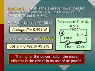 Example 6: What is the average power loss for
the previous example: V = 120 V,  = -60.50,
i = 90.5 A, and R = 60 .
The higher the power factor, the more
efficient is the circuit in its use of ac power.
A
? Hz
0.5 H
60 
120 V
8 mF
Resonance XL = XC
P = i2R = (0.0905 A)2(60 )
Average P = 0.491 W
The power factor is: Cos 60.50
Cos  = 0.492 or 49.2%
 