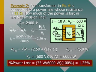 Example 7: The transformer in Ex. 6 is
connected to a power line whose resistance
is 12 . How much of the power is lost in
the transmission line?
VS = 2400 V
R
a.c.
Np Ns
I = 10 A; Vp = 600 V
20
turns
12 
P P
P P S S S
S
i
i i i
 
E
E E
E
(600V)(10A)
2.50 A
2400V
S
i  
Plost = i2R = (2.50 A)2(12 ) Plost = 75.0 W
Pin = (600 V)(10 A) = 6000 W
%Power Lost = (75 W/6000 W)(100%) = 1.25%
 