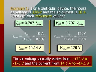 Example 1: For a particular device, the house
ac voltage is 120-V and the ac current is 10 A.
What are their maximum values?
ieff = 0.707 imax Veff = 0.707 Vmax
max
10 A
0.707 0.707
eff
i
i   max
120V
0.707 0.707
eff
V
V  
imax = 14.14 A Vmax = 170 V
The ac voltage actually varies from +170 V to
-170 V and the current from 14.1 A to –14.1 A.
 