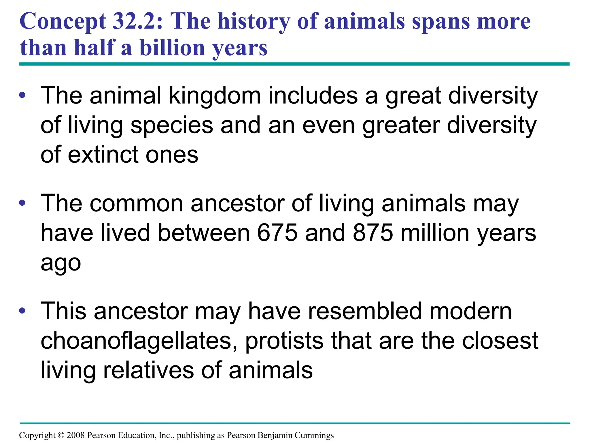 Copyright © 2008 Pearson Education, Inc., publishing as Pearson Benjamin Cummings
Concept 32.2: The history of animals spans more
than half a billion years
• The animal kingdom includes a great diversity
of living species and an even greater diversity
of extinct ones
• The common ancestor of living animals may
have lived between 675 and 875 million years
ago
• This ancestor may have resembled modern
choanoflagellates, protists that are the closest
living relatives of animals
 