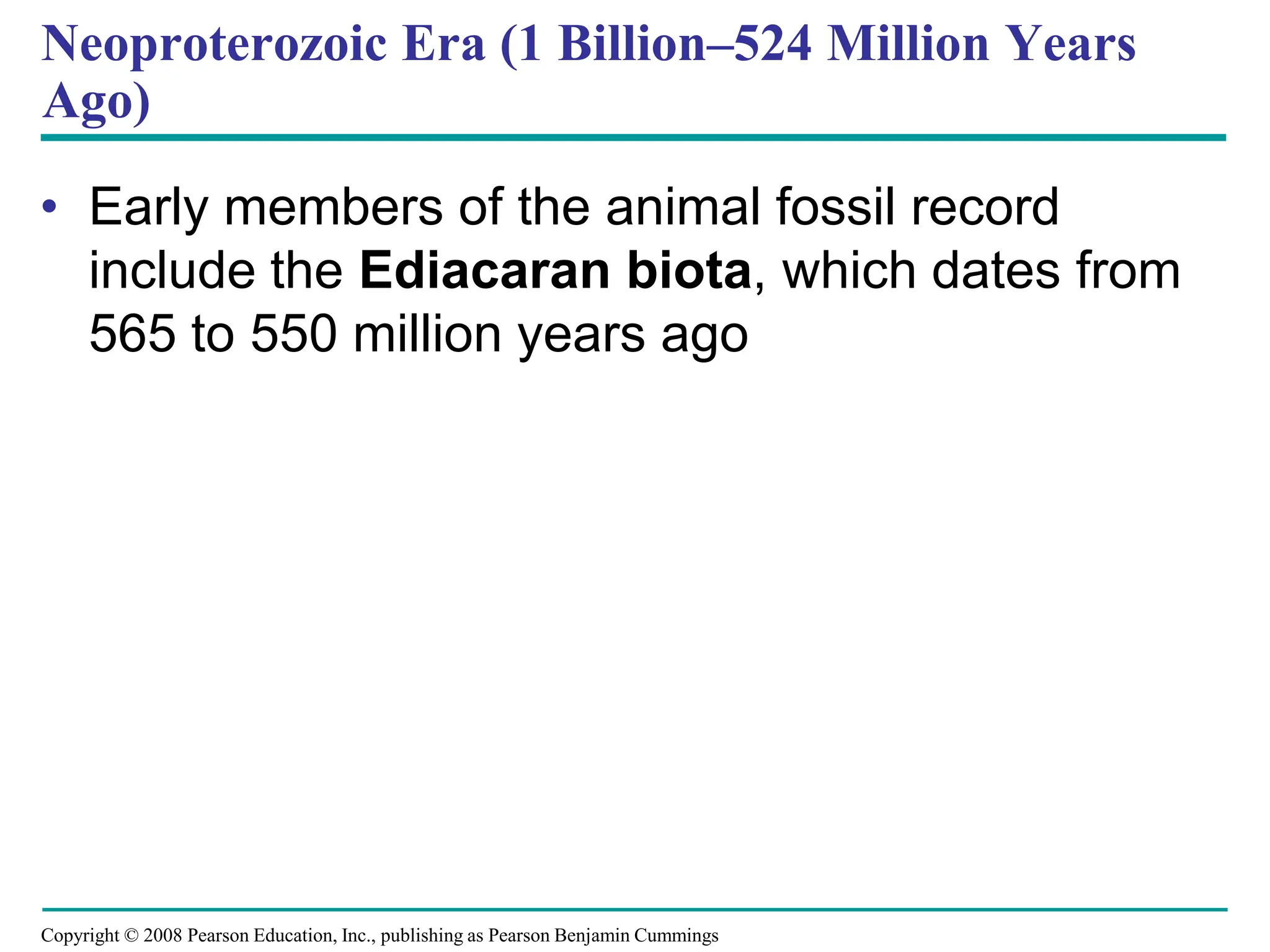 Copyright © 2008 Pearson Education, Inc., publishing as Pearson Benjamin Cummings
Neoproterozoic Era (1 Billion–524 Million Years
Ago)
• Early members of the animal fossil record
include the Ediacaran biota, which dates from
565 to 550 million years ago
 