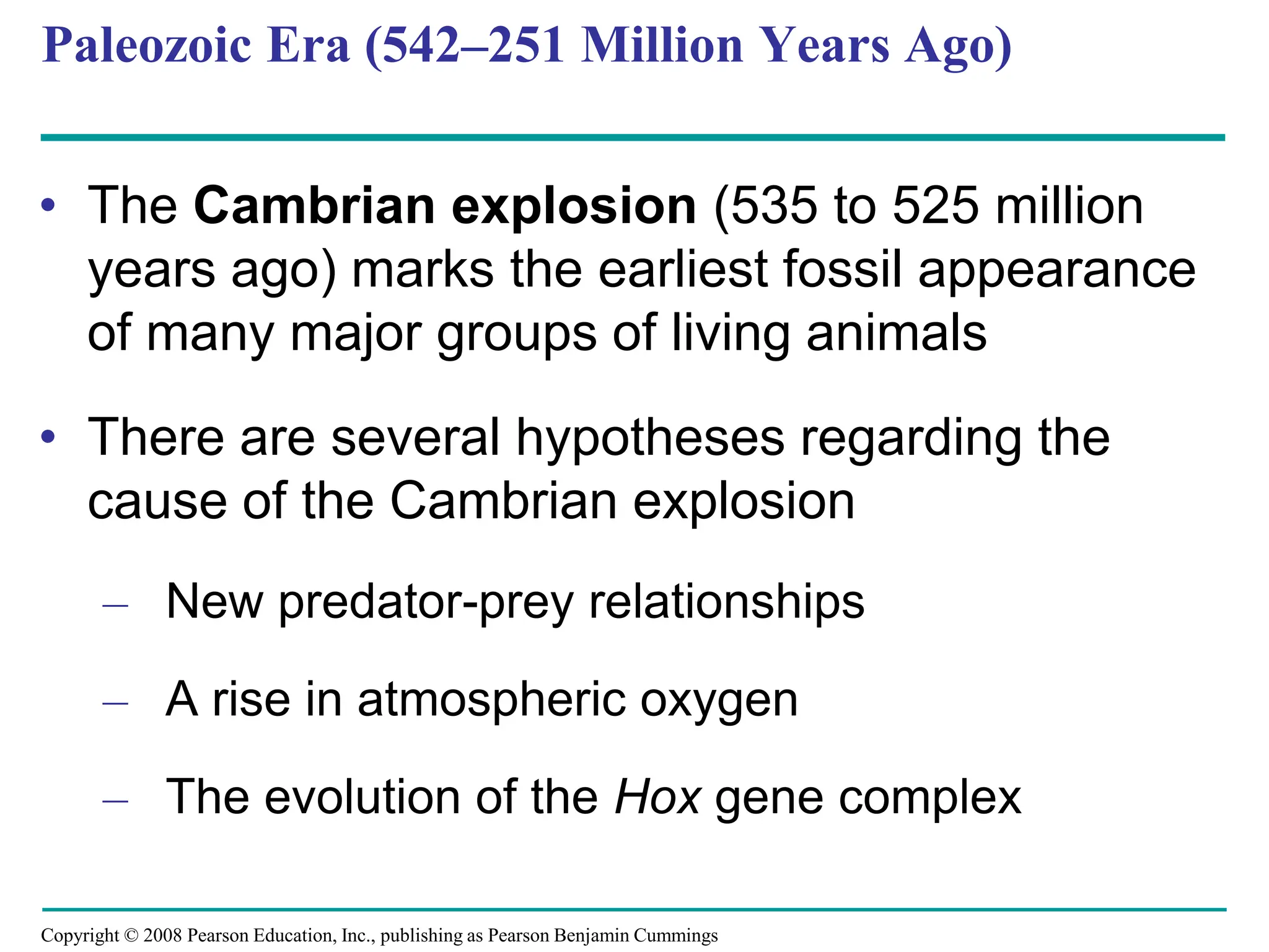 Copyright © 2008 Pearson Education, Inc., publishing as Pearson Benjamin Cummings
Paleozoic Era (542–251 Million Years Ago)
• The Cambrian explosion (535 to 525 million
years ago) marks the earliest fossil appearance
of many major groups of living animals
• There are several hypotheses regarding the
cause of the Cambrian explosion
– New predator-prey relationships
– A rise in atmospheric oxygen
– The evolution of the Hox gene complex
 
