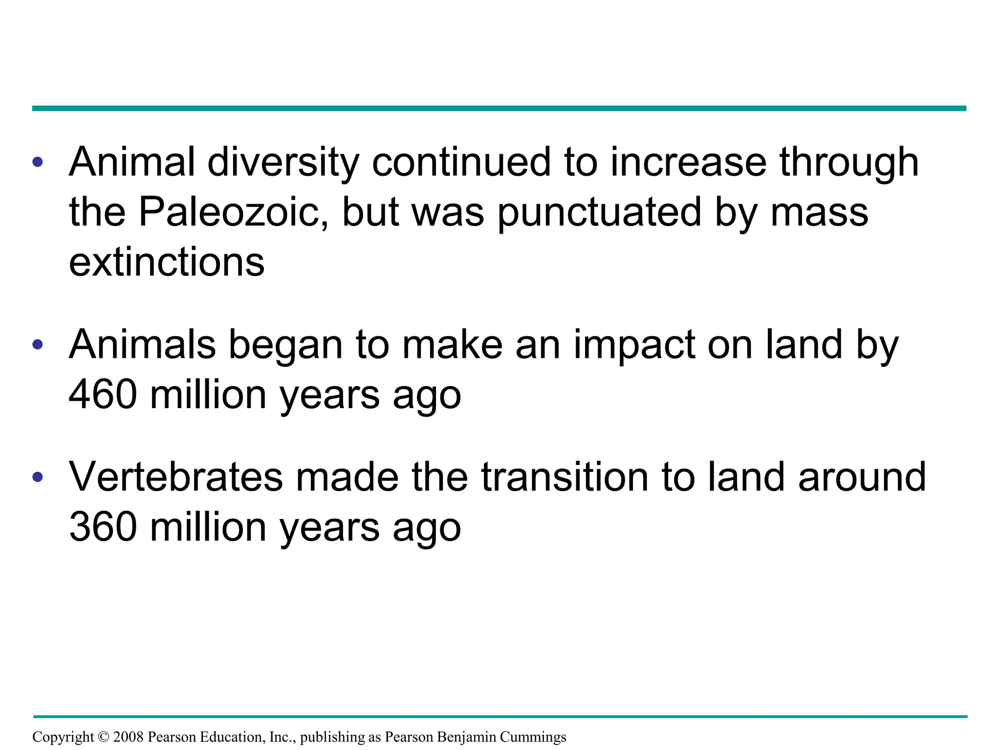 Copyright © 2008 Pearson Education, Inc., publishing as Pearson Benjamin Cummings
• Animal diversity continued to increase through
the Paleozoic, but was punctuated by mass
extinctions
• Animals began to make an impact on land by
460 million years ago
• Vertebrates made the transition to land around
360 million years ago
 