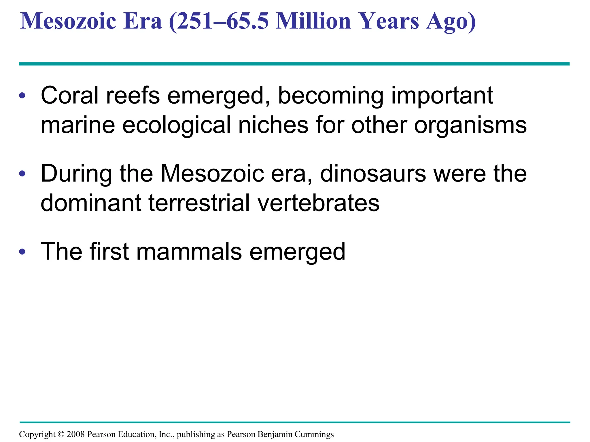 Copyright © 2008 Pearson Education, Inc., publishing as Pearson Benjamin Cummings
Mesozoic Era (251–65.5 Million Years Ago)
• Coral reefs emerged, becoming important
marine ecological niches for other organisms
• During the Mesozoic era, dinosaurs were the
dominant terrestrial vertebrates
• The first mammals emerged
 