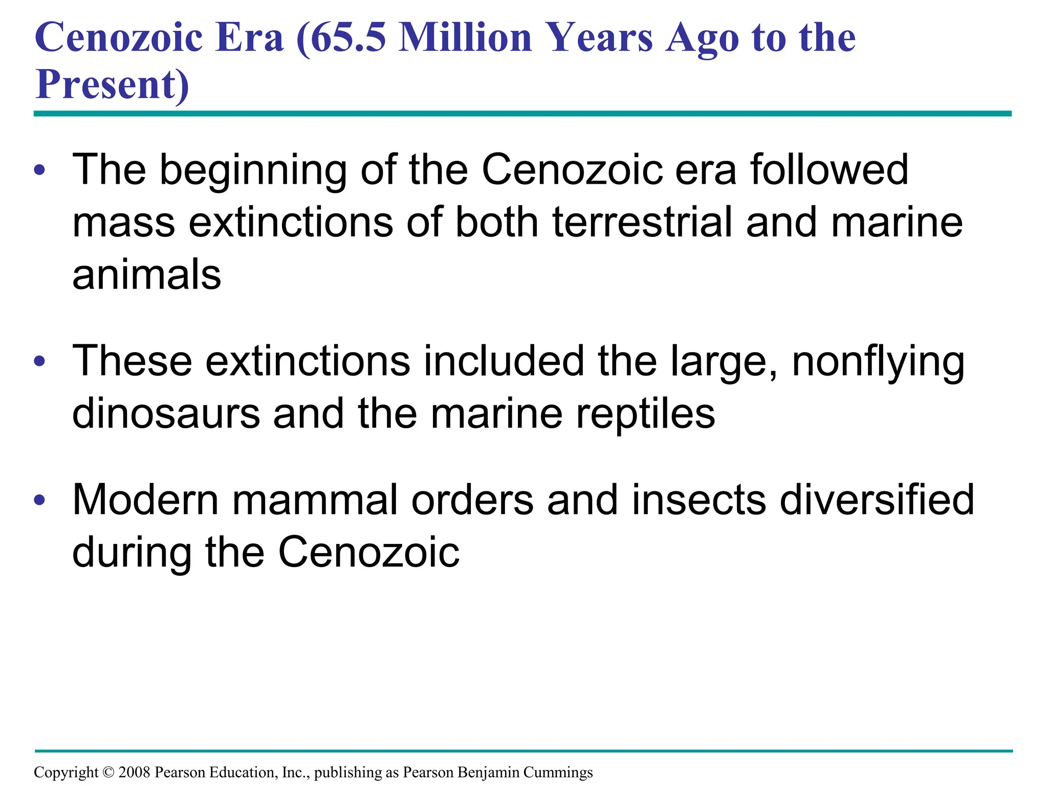 Copyright © 2008 Pearson Education, Inc., publishing as Pearson Benjamin Cummings
Cenozoic Era (65.5 Million Years Ago to the
Present)
• The beginning of the Cenozoic era followed
mass extinctions of both terrestrial and marine
animals
• These extinctions included the large, nonflying
dinosaurs and the marine reptiles
• Modern mammal orders and insects diversified
during the Cenozoic
 
