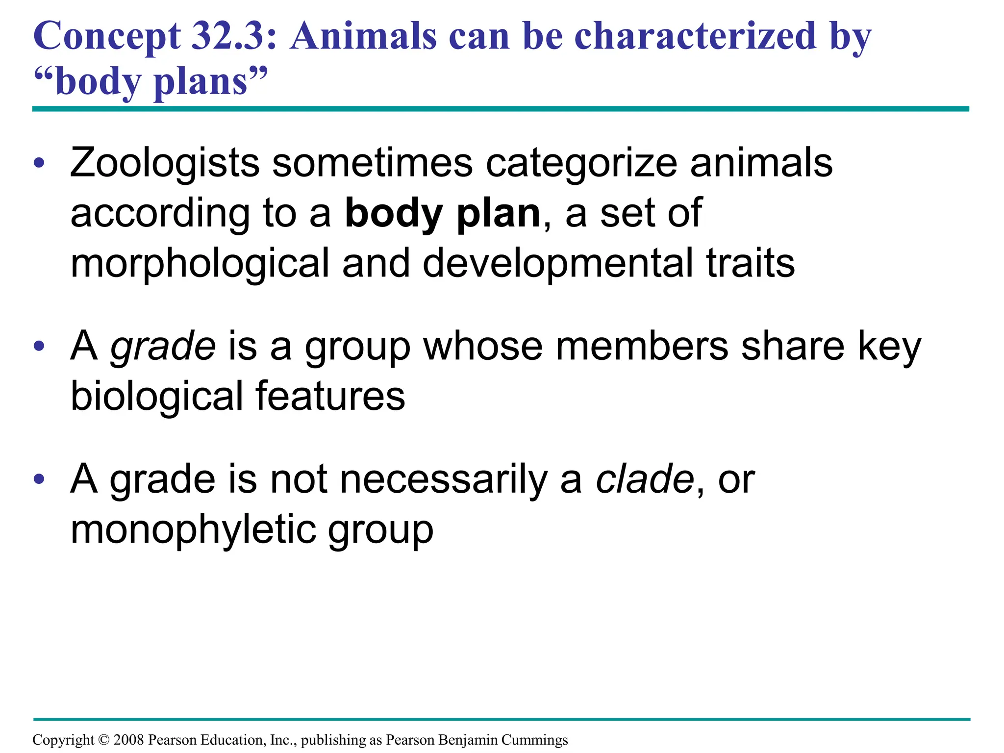 Copyright © 2008 Pearson Education, Inc., publishing as Pearson Benjamin Cummings
Concept 32.3: Animals can be characterized by
“body plans”
• Zoologists sometimes categorize animals
according to a body plan, a set of
morphological and developmental traits
• A grade is a group whose members share key
biological features
• A grade is not necessarily a clade, or
monophyletic group
 