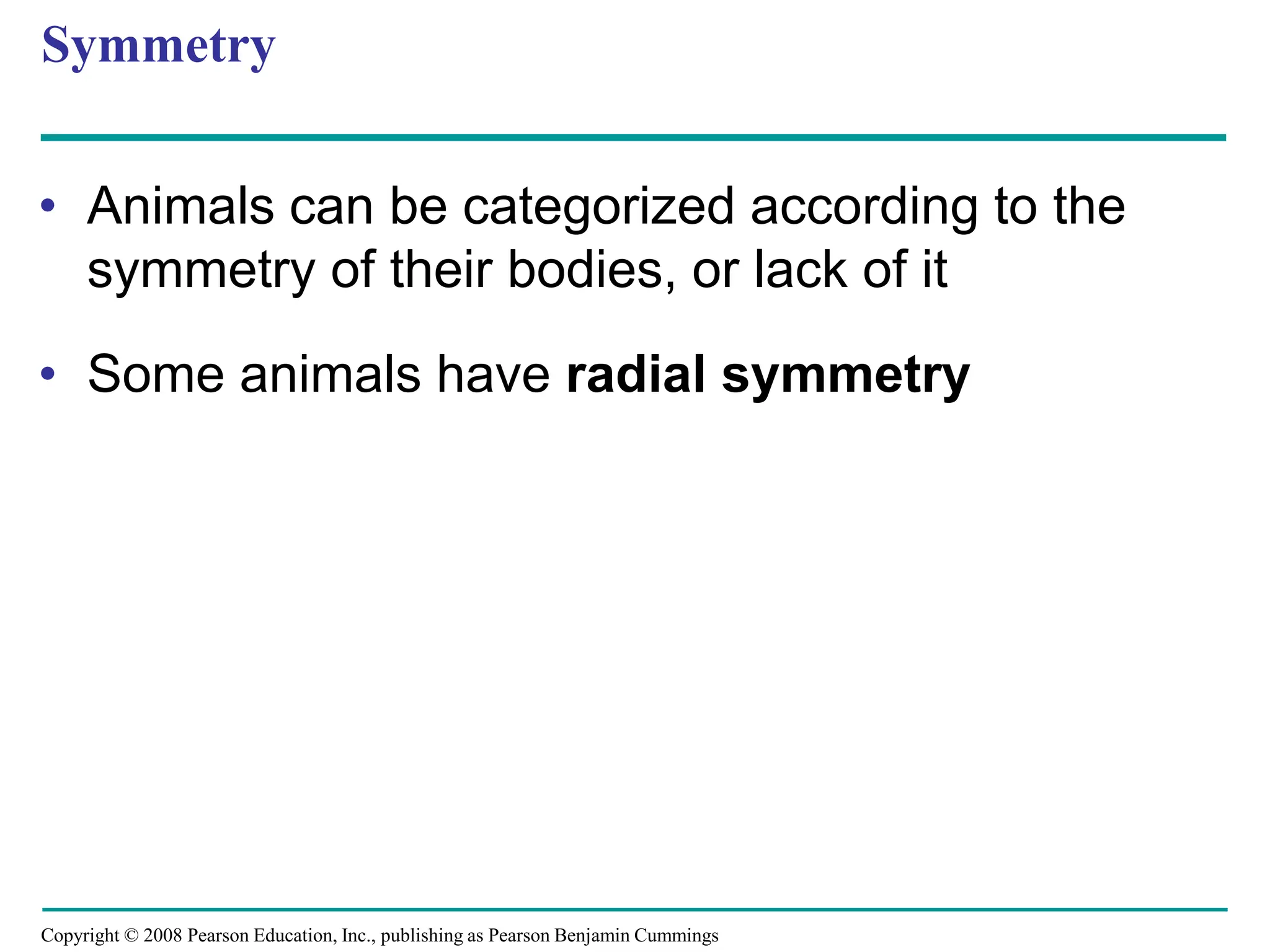 Copyright © 2008 Pearson Education, Inc., publishing as Pearson Benjamin Cummings
Symmetry
• Animals can be categorized according to the
symmetry of their bodies, or lack of it
• Some animals have radial symmetry
 
