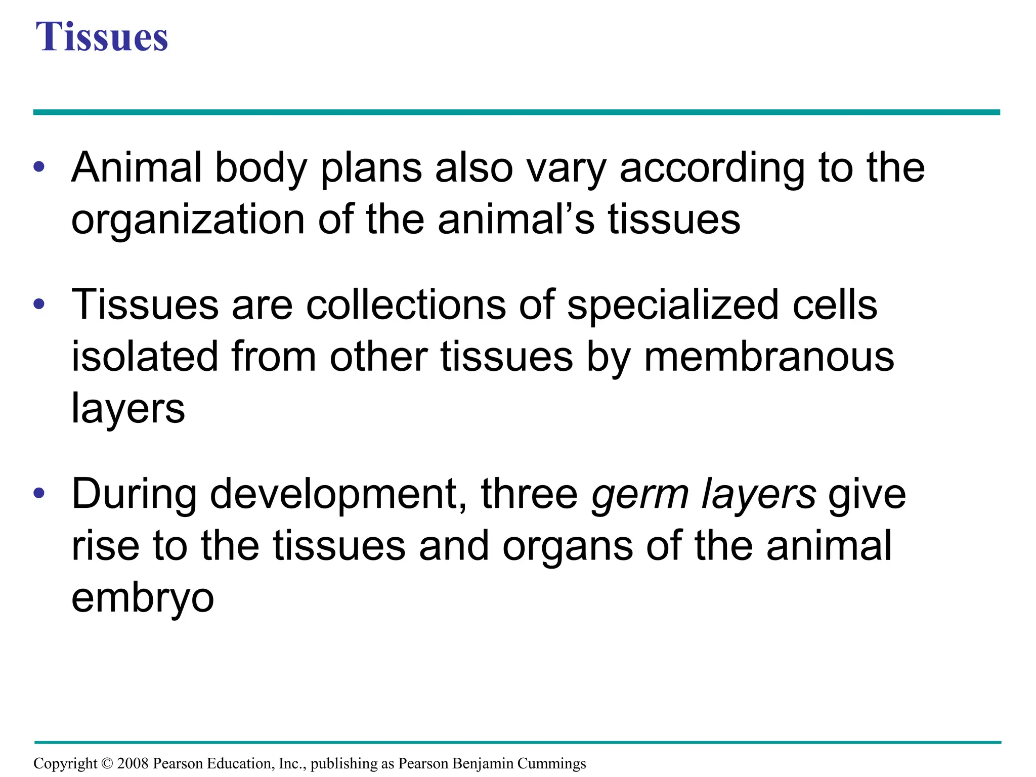 Copyright © 2008 Pearson Education, Inc., publishing as Pearson Benjamin Cummings
Tissues
• Animal body plans also vary according to the
organization of the animal’s tissues
• Tissues are collections of specialized cells
isolated from other tissues by membranous
layers
• During development, three germ layers give
rise to the tissues and organs of the animal
embryo
 