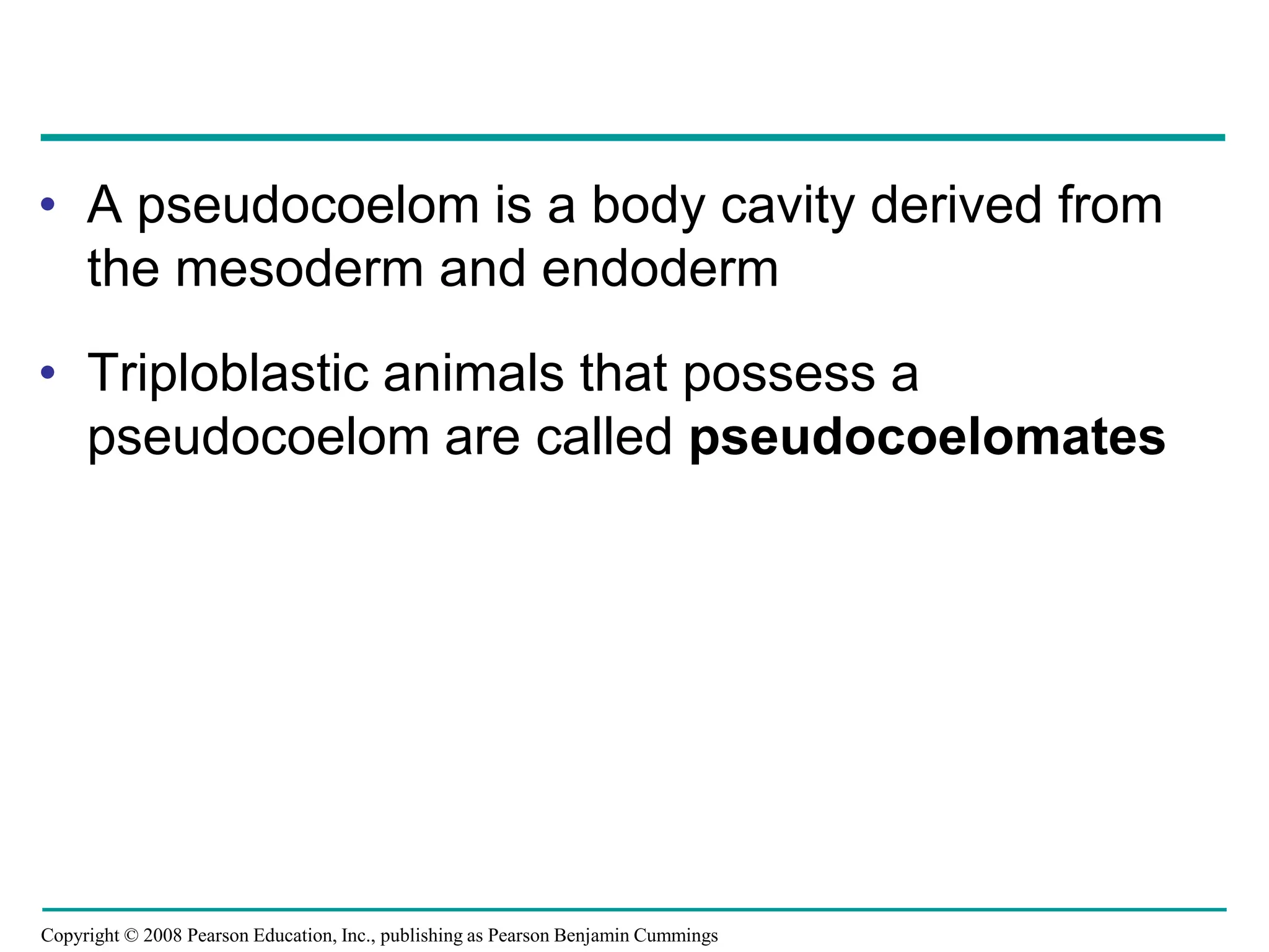 Copyright © 2008 Pearson Education, Inc., publishing as Pearson Benjamin Cummings
• A pseudocoelom is a body cavity derived from
the mesoderm and endoderm
• Triploblastic animals that possess a
pseudocoelom are called pseudocoelomates
 