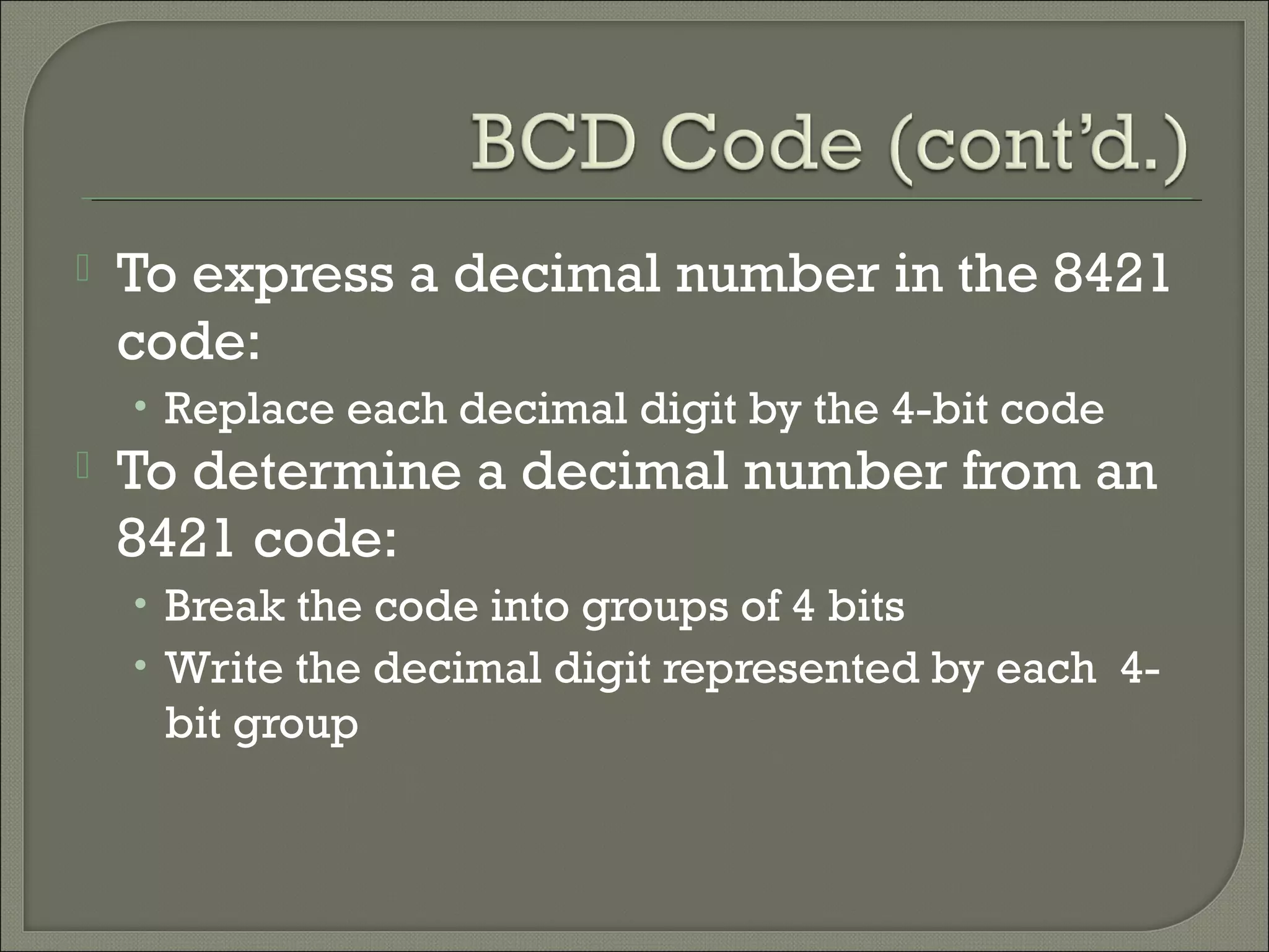  To express a decimal number in the 8421
code:
• Replace each decimal digit by the 4-bit code
 To determine a decimal number from an
8421 code:
• Break the code into groups of 4 bits
• Write the decimal digit represented by each 4-
bit group
 