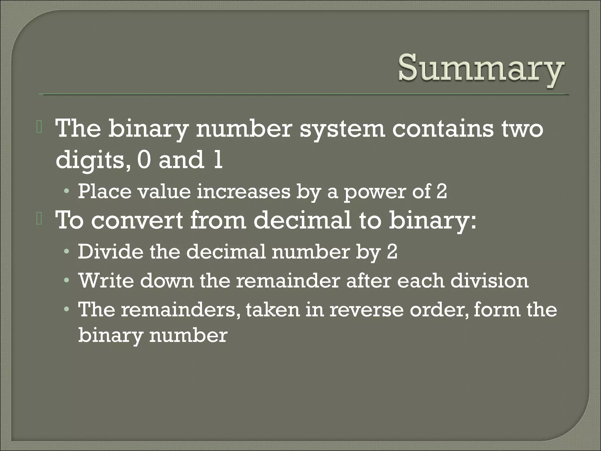  The binary number system contains two
digits, 0 and 1
• Place value increases by a power of 2
 To convert from decimal to binary:
• Divide the decimal number by 2
• Write down the remainder after each division
• The remainders, taken in reverse order, form the
binary number
 