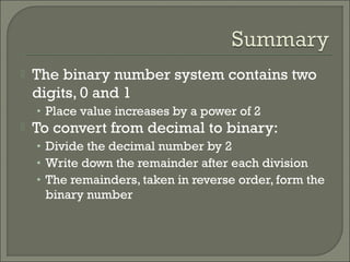  The binary number system contains two
digits, 0 and 1
• Place value increases by a power of 2
 To convert from decimal to binary:
• Divide the decimal number by 2
• Write down the remainder after each division
• The remainders, taken in reverse order, form the
binary number
 