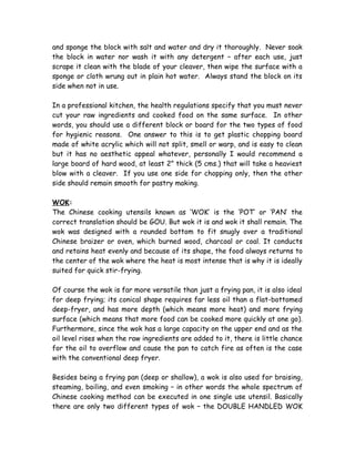 and sponge the block with salt and water and dry it thoroughly. Never soak
the block in water nor wash it with any detergent – after each use, just
scrape it clean with the blade of your cleaver, then wipe the surface with a
sponge or cloth wrung out in plain hot water. Always stand the block on its
side when not in use.
In a professional kitchen, the health regulations specify that you must never
cut your raw ingredients and cooked food on the same surface. In other
words, you should use a different block or board for the two types of food
for hygienic reasons. One answer to this is to get plastic chopping board
made of white acrylic which will not split, smell or warp, and is easy to clean
but it has no aesthetic appeal whatever, personally I would recommend a
large board of hard wood, at least 2” thick (5 cms.) that will take a heaviest
blow with a cleaver. If you use one side for chopping only, then the other
side should remain smooth for pastry making.
WOK:
The Chinese cooking utensils known as ‘WOK’ is the ‘POT’ or ‘PAN’ the
correct translation should be GOU. But wok it is and wok it shall remain. The
wok was designed with a rounded bottom to fit snugly over a traditional
Chinese braizer or oven, which burned wood, charcoal or coal. It conducts
and retains heat evenly and because of its shape, the food always returns to
the center of the wok where the heat is most intense that is why it is ideally
suited for quick stir-frying.
Of course the wok is far more versatile than just a frying pan, it is also ideal
for deep frying; its conical shape requires far less oil than a flat-bottomed
deep-fryer, and has more depth (which means more heat) and more frying
surface (which means that more food can be cooked more quickly at one go).
Furthermore, since the wok has a large capacity on the upper end and as the
oil level rises when the raw ingredients are added to it, there is little chance
for the oil to overflow and cause the pan to catch fire as often is the case
with the conventional deep fryer.
Besides being a frying pan (deep or shallow), a wok is also used for braising,
steaming, boiling, and even smoking – in other words the whole spectrum of
Chinese cooking method can be executed in one single use utensil. Basically
there are only two different types of wok – the DOUBLE HANDLED WOK
 