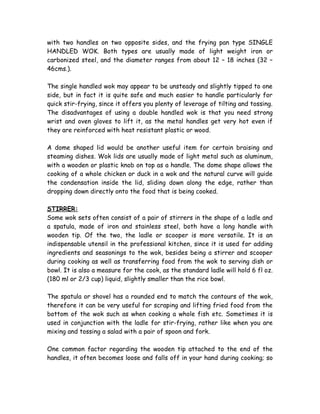with two handles on two opposite sides, and the frying pan type SINGLE
HANDLED WOK. Both types are usually made of light weight iron or
carbonized steel, and the diameter ranges from about 12 – 18 inches (32 –
46cms.).
The single handled wok may appear to be unsteady and slightly tipped to one
side, but in fact it is quite safe and much easier to handle particularly for
quick stir-frying, since it offers you plenty of leverage of tilting and tossing.
The disadvantages of using a double handled wok is that you need strong
wrist and oven gloves to lift it, as the metal handles get very hot even if
they are reinforced with heat resistant plastic or wood.
A dome shaped lid would be another useful item for certain braising and
steaming dishes. Wok lids are usually made of light metal such as aluminum,
with a wooden or plastic knob on top as a handle. The dome shape allows the
cooking of a whole chicken or duck in a wok and the natural curve will guide
the condensation inside the lid, sliding down along the edge, rather than
dropping down directly onto the food that is being cooked.
STIRRER:
Some wok sets often consist of a pair of stirrers in the shape of a ladle and
a spatula, made of iron and stainless steel, both have a long handle with
wooden tip. Of the two, the ladle or scooper is more versatile. It is an
indispensable utensil in the professional kitchen, since it is used for adding
ingredients and seasonings to the wok, besides being a stirrer and scooper
during cooking as well as transferring food from the wok to serving dish or
bowl. It is also a measure for the cook, as the standard ladle will hold 6 fl oz.
(180 ml or 2/3 cup) liquid, slightly smaller than the rice bowl.
The spatula or shovel has a rounded end to match the contours of the wok,
therefore it can be very useful for scraping and lifting fried food from the
bottom of the wok such as when cooking a whole fish etc. Sometimes it is
used in conjunction with the ladle for stir-frying, rather like when you are
mixing and tossing a salad with a pair of spoon and fork.
One common factor regarding the wooden tip attached to the end of the
handles, it often becomes loose and falls off in your hand during cooking; so
 