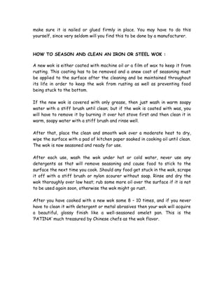 make sure it is nailed or glued firmly in place. You may have to do this
yourself, since very seldom will you find this to be done by a manufacturer.
HOW TO SEASON AND CLEAN AN IRON OR STEEL WOK :
A new wok is either coated with machine oil or a film of wax to keep it from
rusting. This coating has to be removed and a anew coat of seasoning must
be applied to the surface after the cleaning and be maintained throughout
its life in order to keep the wok from rusting as well as preventing food
being stuck to the bottom.
If the new wok is covered with only grease, then just wash in warm soapy
water with a stiff brush until clean; but if the wok is coated with was, you
will have to remove it by burning it over hot stove first and then clean it in
warm, soapy water with a stiff brush and rinse well.
After that, place the clean and smooth wok over a moderate heat to dry,
wipe the surface with a pad of kitchen paper soaked in cooking oil until clean.
The wok is now seasoned and ready for use.
After each use, wash the wok under hot or cold water, never use any
detergents as that will remove seasoning and cause food to stick to the
surface the next time you cook. Should any food get stuck in the wok, scrape
it off with a stiff brush or nylon scourer without soap. Rinse and dry the
wok thoroughly over low heat; rub some more oil over the surface if it is not
to be used again soon, otherwise the wok might go rust.
After you have cooked with a new wok some 8 – 10 times, and if you never
have to clean it with detergent or metal abrasives then your wok will acquire
a beautiful, glossy finish like a well-seasoned omelet pan. This is the
‘PATINA’ much treasured by Chinese chefs as the wok flavor.
 