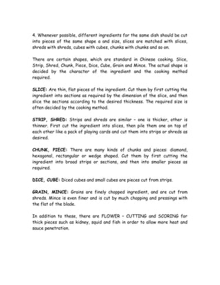 4. Whenever possible, different ingredients for the same dish should be cut
into pieces of the same shape a and size, slices are matched with slices,
shreds with shreds, cubes with cubes, chunks with chunks and so on.
There are certain shapes, which are standard in Chinese cooking. Slice,
Strip, Shred, Chunk, Piece, Dice, Cube, Grain and Mince. The actual shape is
decided by the character of the ingredient and the cooking method
required.
SLICE: Are thin, flat pieces of the ingredient. Cut them by first cutting the
ingredient into sections as required by the dimension of the slice, and then
slice the sections according to the desired thickness. The required size is
often decided by the cooking method.
STRIP, SHRED: Strips and shreds are similar – one is thicker, other is
thinner. First cut the ingredient into slices, then pile them one on top of
each other like a pack of playing cards and cut them into strips or shreds as
desired.
CHUNK, PIECE: There are many kinds of chunks and pieces: diamond,
hexagonal, rectangular or wedge shaped. Cut them by first cutting the
ingredient into broad strips or sections, and then into smaller pieces as
required.
DICE, CUBE: Diced cubes and small cubes are pieces cut from strips.
GRAIN, MINCE: Grains are finely chopped ingredient, and are cut from
shreds. Mince is even finer and is cut by much chopping and pressings with
the flat of the blade.
In addition to these, there are FLOWER – CUTTING and SCORING for
thick pieces such as kidney, squid and fish in order to allow more heat and
sauce penetration.
 