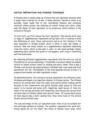 INITIAL PREPARATION AND COOKING TECHNIQUE
A Chinese dish is usually made up of more than one ingredient because when
a single item is served on its own, it lacks contrast, therefore there is no
harmony. Some cooks like to mix contrasting flavours and unrelated
textures; others prefer the matching of similar tastes and colors. Some
wish the flavor of each ingredient to be preserved, others believe in the
infusion of flavours.
To start with, you first choose the ‘main’ ingredient, then decide which type
or types of ‘supplementary’ ingredients will go best with it, bearing in mind
the difference of color, flavor and texture and so on. For instance, if the
main ingredient is chicken breast, which is white in color and tender in
texture, then one would choose as a supplementary ingredient something
crisp like celery, which is also pale in color, or one would perhaps choose
something more colorful like green or red peppers, with crisp or something
soft like mushrooms.
By combining different supplementary ingredients with the main one, and by
the addition of various seasonings, it is possible to produce almost an endless
variety of dishes without resort to unusual and exotic items. That is why a
Chinese cook abroad can always produce a Chinese meal, even using only local
ingredients. For the ‘ Chineseness’ of the food depends entirely on how it is
prepared and cooked, not what ingredient is used.
As mentioned earlier, the cutting of variety ingredients into different sizes,
thickness and shapes is an important element in Chinese cuisine. The Chinese
practice of cutting their food into small, neat pieces before cooking, partly
because of fuel conservation and partly because small pieces of food are
easier to be served and eaten with chopsticks, small pieces of food are
easier to be served and eaten with chopsticks, since knives and carvers have
not been used on Chinese tables since ancient times. Of course small pieces
of food require only a short cooking time, thus retain much of the natural
flavors and nutritional value.
The size and shape of the cut ingredient must, first of all, be suitable for
the particular method of cooking. For instance, ingredients for quick stir-
frying should be cut into small, thin slices or shreds, never large, thick
 