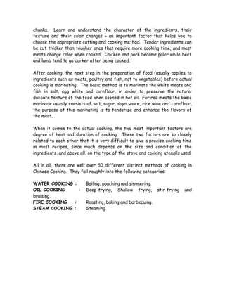 chunks. Learn and understand the character of the ingredients, their
texture and their color changes – an important factor that helps you to
choose the appropriate cutting and cooking method. Tender ingredients can
be cut thicker than tougher ones that require more cooking time, and most
meats change color when cooked. Chicken and pork become paler while beef
and lamb tend to go darker after being cooked.
After cooking, the next step in the preparation of food (usually applies to
ingredients such as meats, poultry and fish, not to vegetables) before actual
cooking is marinating. The basic method is to marinate the white meats and
fish in salt, egg white and cornflour, in order to preserve the natural
delicate texture of the food when cooked in hot oil. For red meats the basic
marinade usually consists of salt, sugar, soya sauce, rice wine and cornflour,
the purpose of this marinating is to tenderize and enhance the flavors of
the meat.
When it comes to the actual cooking, the two most important factors are
degree of heat and duration of cooking. These two factors are so closely
related to each other that it is very difficult to give a precise cooking time
in most recipes, since much depends on the size and condition of the
ingredients, and above all, on the type of the stove and cooking utensils used.
All in all, there are well over 50 different distinct methods of cooking in
Chinese Cooking. They fall roughly into the following categories:
WATER COOKING : Boiling, poaching and simmering.
OIL COOKING : Deep-frying, Shallow frying, stir-frying and
braising.
FIRE COOKING : Roasting, baking and barbecuing.
STEAM COOKING : Steaming.
 