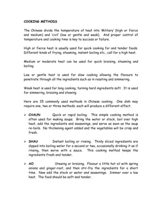 COOKING METHODS
The Chinese divide the temperature of heat into ‘Military’ (high or fierce
and medium) and ‘civil’ (low or gentle and weak). And proper control of
temperature and cooking time is key to success or failure.
High or fierce heat is usually used for quick cooking for and tender foods.
Different kinds of frying, steaming, instant boiling etc., call for a high heat.
Medium or moderate heat can be used for quick braising, steaming and
boiling.
Low or gentle heat is used for slow cooking allowing the flavours to
penetrate through all the ingredients such as in roasting and simmering.
Weak heat is used for long cooking, turning hard ingredients soft. It is used
for simmering, braising and stewing.
Here are 25 commonly used methods in Chinese cooking. One dish may
require one, two or three methods; each will produce a different effect.
 CHAUN Quick or rapid boiling. This simple cooking method is
often used for making soups. Bring the water or stock, boil over high
heat, add the ingredients and seasonings, and serve as soon as the soup
re-boils. No thickening agent added and the vegetables will be crisp and
fresh.
 SHAU Instant boiling or rinsing. Thinly sliced ingredients are
dipped into boiling water for a second or two, occasionally drinking it as if
rinsing, then serve with a sauce. This cooking method keeps the
ingredients fresh and tender.
 AO Stewing or braising. Flavour a little hot oil with spring
onions and ginger-root, and then stir-fry the ingredients for a short
time. Now add the stock or water and seasonings. Simmer over a low
heat. The food should be soft and tender.
 