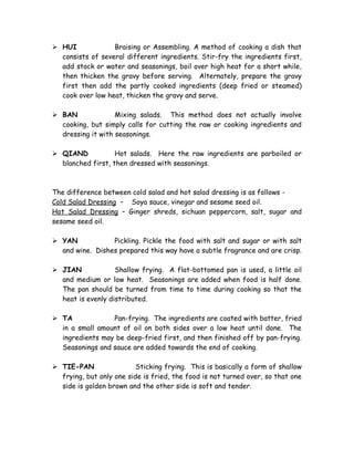  HUI Braising or Assembling. A method of cooking a dish that
consists of several different ingredients. Stir-fry the ingredients first,
add stock or water and seasonings, boil over high heat for a short while,
then thicken the gravy before serving. Alternately, prepare the gravy
first then add the partly cooked ingredients (deep fried or steamed)
cook over low heat, thicken the gravy and serve.
 BAN Mixing salads. This method does not actually involve
cooking, but simply calls for cutting the raw or cooking ingredients and
dressing it with seasonings.
 QIAND Hot salads. Here the raw ingredients are parboiled or
blanched first, then dressed with seasonings.
The difference between cold salad and hot salad dressing is as follows -
Cold Salad Dressing – Soya sauce, vinegar and sesame seed oil.
Hot Salad Dressing – Ginger shreds, sichuan peppercorn, salt, sugar and
sesame seed oil.
 YAN Pickling. Pickle the food with salt and sugar or with salt
and wine. Dishes prepared this way have a subtle fragrance and are crisp.
 JIAN Shallow frying. A flat-bottomed pan is used, a little oil
and medium or low heat. Seasonings are added when food is half done.
The pan should be turned from time to time during cooking so that the
heat is evenly distributed.
 TA Pan-frying. The ingredients are coated with batter, fried
in a small amount of oil on both sides over a low heat until done. The
ingredients may be deep-fried first, and then finished off by pan-frying.
Seasonings and sauce are added towards the end of cooking.
 TIE-PAN Sticking frying. This is basically a form of shallow
frying, but only one side is fried, the food is not turned over, so that one
side is golden brown and the other side is soft and tender.
 