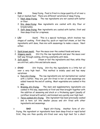  ZHA Deep frying. Food is fried in a large quantity of oil over a
high or medium heat. There are different variations of deep-frying.
1. Neat deep-frying: The raw ingredients are not coated with batter
or flour.
2. Dry deep-frying: Raw ingredients are coated with dry flour or
breadcrumbs.
3. Soft deep-frying: Raw ingredients are coated with batter, first and
then deep-fried for crispiness.
 LIU Sauté. This is a special technique, which involves two
stages of cooking. First deep-fry, quick or rapid boil steam, or boil the
ingredients until done, then mix with seasonings to make a sauce. Next
either.
1. Dark brown sauté: Pour the sauce over the cooked foods and serve.
2. Slippery sauté: Stir-fry the raw ingredients and pour the sauce over
half way through cooking, stirring constantly until done.
3. Soft sauté: Steam or boil the ingredients and then, while they
are still hot, add a thin and delicate sauce.
 CHAO Stir frying. Stir-fry the ingredients in a little hot oil
over a very high heat. This method is widely used and has many
variations:
a. Pure stir-frying: The raw ingredients are not marinated nor coated
with a batter, they are just stir-fried in hot oil and seasonings are
added towards the end of cooking. Most vegetables are cooked in this
way.
b. Braising stir-frying: The main and supplementary ingredients are
cooked in this way, separately at first and then brought together with
the addition of seasoning and stock or a thickening agent (usually of
cornflour mixed with water), and braised very quickly over high heat.
c. Twice cooked stir-frying: One ingredient has been previously cooked
and is here cut into smaller pieces and stir fried with other
ingredients and seasonings.
 BAO Rapid stir-frying. Another form of stir-
frying, the ingredient or ingredients have been deep-fried or rapid boiled
first, they are then quickly stir-fried over very high heat for a short
 