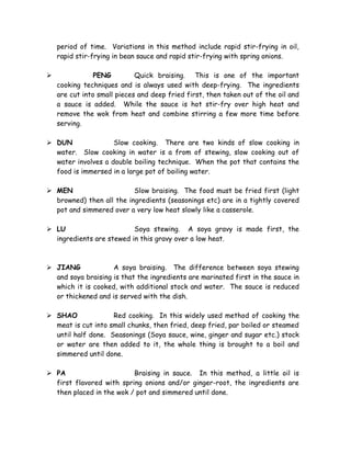 period of time. Variations in this method include rapid stir-frying in oil,
rapid stir-frying in bean sauce and rapid stir-frying with spring onions.
 PENG Quick braising. This is one of the important
cooking techniques and is always used with deep-frying. The ingredients
are cut into small pieces and deep fried first, then taken out of the oil and
a sauce is added. While the sauce is hot stir-fry over high heat and
remove the wok from heat and combine stirring a few more time before
serving.
 DUN Slow cooking. There are two kinds of slow cooking in
water. Slow cooking in water is a from of stewing, slow cooking out of
water involves a double boiling technique. When the pot that contains the
food is immersed in a large pot of boiling water.
 MEN Slow braising. The food must be fried first (light
browned) then all the ingredients (seasonings etc) are in a tightly covered
pot and simmered over a very low heat slowly like a casserole.
 LU Soya stewing. A soya gravy is made first, the
ingredients are stewed in this gravy over a low heat.
 JIANG A soya braising. The difference between soya stewing
and soya braising is that the ingredients are marinated first in the sauce in
which it is cooked, with additional stock and water. The sauce is reduced
or thickened and is served with the dish.
 SHAO Red cooking. In this widely used method of cooking the
meat is cut into small chunks, then fried, deep fried, par boiled or steamed
until half done. Seasonings (Soya sauce, wine, ginger and sugar etc.) stock
or water are then added to it, the whole thing is brought to a boil and
simmered until done.
 PA Braising in sauce. In this method, a little oil is
first flavored with spring onions and/or ginger-root, the ingredients are
then placed in the wok / pot and simmered until done.
 