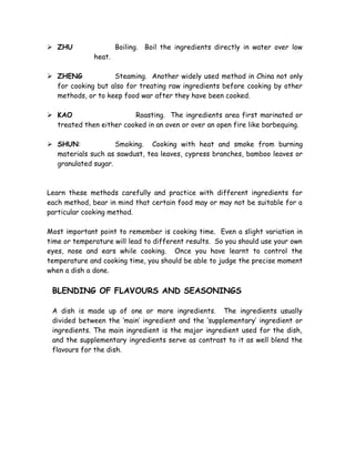  ZHU Boiling. Boil the ingredients directly in water over low
heat.
 ZHENG Steaming. Another widely used method in China not only
for cooking but also for treating raw ingredients before cooking by other
methods, or to keep food war after they have been cooked.
 KAO Roasting. The ingredients area first marinated or
treated then either cooked in an oven or over an open fire like barbequing.
 SHUN: Smoking. Cooking with heat and smoke from burning
materials such as sawdust, tea leaves, cypress branches, bamboo leaves or
granulated sugar.
Learn these methods carefully and practice with different ingredients for
each method, bear in mind that certain food may or may not be suitable for a
particular cooking method.
Most important point to remember is cooking time. Even a slight variation in
time or temperature will lead to different results. So you should use your own
eyes, nose and ears while cooking. Once you have learnt to control the
temperature and cooking time, you should be able to judge the precise moment
when a dish a done.
BLENDING OF FLAVOURS AND SEASONINGS
A dish is made up of one or more ingredients. The ingredients usually
divided between the ‘main’ ingredient and the ‘supplementary’ ingredient or
ingredients. The main ingredient is the major ingredient used for the dish,
and the supplementary ingredients serve as contrast to it as well blend the
flavours for the dish.
 
