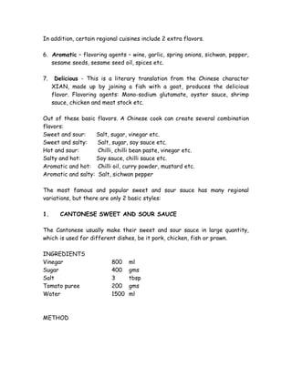 In addition, certain regional cuisines include 2 extra flavors.
6. Aromatic – flavoring agents – wine, garlic, spring onions, sichwan, pepper,
sesame seeds, sesame seed oil, spices etc.
7. Delicious - This is a literary translation from the Chinese character
XIAN, made up by joining a fish with a goat, produces the delicious
flavor. Flavoring agents: Mono-sodium glutamate, oyster sauce, shrimp
sauce, chicken and meat stock etc.
Out of these basic flavors. A Chinese cook can create several combination
flavors:
Sweet and sour: Salt, sugar, vinegar etc.
Sweet and salty: Salt, sugar, soy sauce etc.
Hot and sour: Chilli, chilli bean paste, vinegar etc.
Salty and hot: Soy sauce, chilli sauce etc.
Aromatic and hot: Chilli oil, curry powder, mustard etc.
Aromatic and salty: Salt, sichwan pepper
The most famous and popular sweet and sour sauce has many regional
variations, but there are only 2 basic styles:
1. CANTONESE SWEET AND SOUR SAUCE
The Cantonese usually make their sweet and sour sauce in large quantity,
which is used for different dishes, be it pork, chicken, fish or prawn.
INGREDIENTS
Vinegar 800 ml
Sugar 400 gms
Salt 3 tbsp
Tomato puree 200 gms
Water 1500 ml
METHOD
 