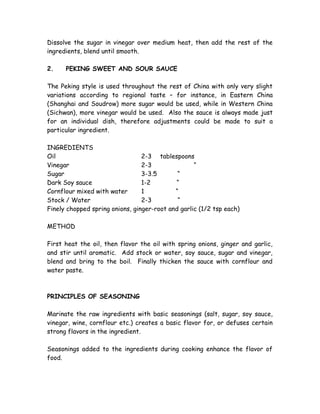 Dissolve the sugar in vinegar over medium heat, then add the rest of the
ingredients, blend until smooth.
2. PEKING SWEET AND SOUR SAUCE
The Peking style is used throughout the rest of China with only very slight
variations according to regional taste – for instance, in Eastern China
(Shanghai and Soudrow) more sugar would be used, while in Western China
(Sichwan), more vinegar would be used. Also the sauce is always made just
for an individual dish, therefore adjustments could be made to suit a
particular ingredient.
INGREDIENTS
Oil 2-3 tablespoons
Vinegar 2-3 “
Sugar 3-3.5 “
Dark Soy sauce 1-2 “
Cornflour mixed with water 1 “
Stock / Water 2-3 “
Finely chopped spring onions, ginger-root and garlic (1/2 tsp each)
METHOD
First heat the oil, then flavor the oil with spring onions, ginger and garlic,
and stir until aromatic. Add stock or water, soy sauce, sugar and vinegar,
blend and bring to the boil. Finally thicken the sauce with cornflour and
water paste.
PRINCIPLES OF SEASONING
Marinate the raw ingredients with basic seasonings (salt, sugar, soy sauce,
vinegar, wine, cornflour etc.) creates a basic flavor for, or defuses certain
strong flavors in the ingredient.
Seasonings added to the ingredients during cooking enhance the flavor of
food.
 