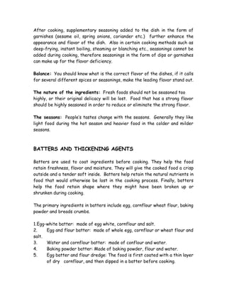 After cooking, supplementary seasoning added to the dish in the form of
garnishes (sesame oil, spring onions, coriander etc.) further enhance the
appearance and flavor of the dish. Also in certain cooking methods such as
deep-frying, instant boiling, steaming or blanching etc., seasonings cannot be
added during cooking, therefore seasonings in the form of dips or garnishes
can make up for the flavor deficiency.
Balance: You should know what is the correct flavor of the dishes, if it calls
for several different spices or seasonings, make the leading flavor stand out.
The nature of the ingredients: Fresh foods should not be seasoned too
highly, or their original delicacy will be lost. Food that has a strong flavor
should be highly seasoned in order to reduce or eliminate the strong flavor.
The seasons: People’s tastes change with the seasons. Generally they like
light food during the hot season and heavier food in the colder and milder
seasons.
BATTERS AND THICKENING AGENTS
Batters are used to coat ingredients before cooking. They help the food
retain freshness, flavor and moisture. They will give the cooked food a crisp
outside and a tender soft inside. Batters help retain the natural nutrients in
food that would otherwise be lost in the cooking process. Finally, batters
help the food retain shape where they might have been broken up or
shrunken during cooking.
The primary ingredients in batters include egg, cornflour wheat flour, baking
powder and breads crumbs.
1.Egg-white batter: made of egg white, cornflour and salt.
2. Egg and flour batter: made of whole egg, cornflour or wheat flour and
salt.
3. Water and cornflour batter: made of conflour and water.
4. Baking powder batter: Made of baking powder, flour and water.
5. Egg batter and flour dredge: The food is first coated with a thin layer
of dry cornflour, and then dipped in a batter before cooking.
 