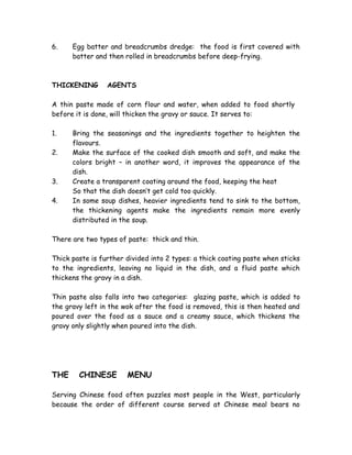 6. Egg batter and breadcrumbs dredge: the food is first covered with
batter and then rolled in breadcrumbs before deep-frying.
THICKENING AGENTS
A thin paste made of corn flour and water, when added to food shortly
before it is done, will thicken the gravy or sauce. It serves to:
1. Bring the seasonings and the ingredients together to heighten the
flavours.
2. Make the surface of the cooked dish smooth and soft, and make the
colors bright – in another word, it improves the appearance of the
dish.
3. Create a transparent coating around the food, keeping the heat
So that the dish doesn’t get cold too quickly.
4. In some soup dishes, heavier ingredients tend to sink to the bottom,
the thickening agents make the ingredients remain more evenly
distributed in the soup.
There are two types of paste: thick and thin.
Thick paste is further divided into 2 types: a thick coating paste when sticks
to the ingredients, leaving no liquid in the dish, and a fluid paste which
thickens the gravy in a dish.
Thin paste also falls into two categories: glazing paste, which is added to
the gravy left in the wok after the food is removed, this is then heated and
poured over the food as a sauce and a creamy sauce, which thickens the
gravy only slightly when poured into the dish.
THE CHINESE MENU
Serving Chinese food often puzzles most people in the West, particularly
because the order of different course served at Chinese meal bears no
 