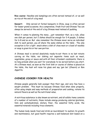 Rice course: Noodles and dumplings are often served instead of, or as well
as rice at the end of a big meal.
Dessert: Only served at formal banquets in China, soup is often served
for lesser grand occasions. As a compromise, fresh fruit and Chinese Tea can
always be served at the end of a big Chinese meal instead of pudding.
When it comes to planning the menu , just remember that, as a rule, allow
one dish per person, but 2 dishes should be enough for 3-4 people, 3 dishes
for 6-8 and so on. But also remember the Chinese never serve an individual
dish to each person, you all share the same dishes on the table . The only
exception is for a light snack when a dish of chow mein or a bowl of noodles
or soup is given his or her own portion.
A Chinese meal is served absolutely ready-to-eat there is no last minute
carving on the table, nor dishing out separate items such as meat,
vegetables, gravy or sauce and with all their attendant condiments; there is
no long prelude when you wait for everybody to be served before you start.
At a Chinese meal, as soon as the first dish or course of dishes is placed on
the table, the host will raise his glass and say ‘gan bei’ (Cheers) or Bon
Appetite.
CHINESE COOKERY FOR HEALTH
Chinese people generally look younger than their age, and very few have a
weight problem. This must be because Chinese food when done properly,
often using simple and easy methods of preparation and cooking, retains its
natural flavors as well as the nutritional value.
A nutritious substance is also known as nutrient, and all edible items consists
of a number of nutrients, these include energy producing calories (proteins,
fats and carbohydrates), dietary fiber, the essential fatty acids, the
essential minerals including trace elements.
The human body needs food and drink as nourishment to sustain its growth
and maintenance, but good health requires a well-balanced diet based on a
 
